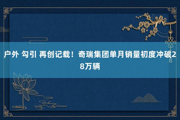 户外 勾引 再创记载！奇瑞集团单月销量初度冲破28万辆