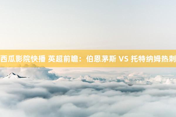 西瓜影院快播 英超前瞻：伯恩茅斯 VS 托特纳姆热刺