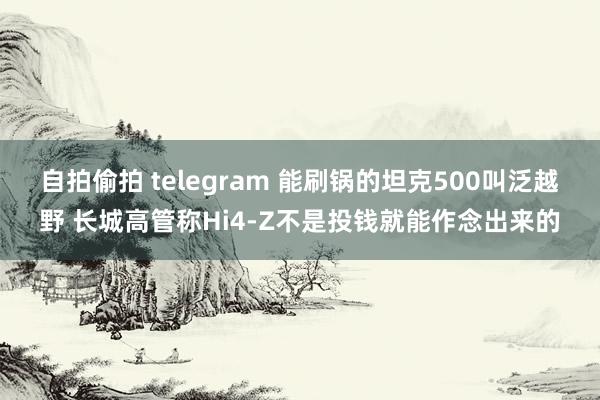 自拍偷拍 telegram 能刷锅的坦克500叫泛越野 长城高管称Hi4-Z不是投钱就能作念出来的