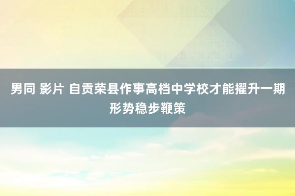 男同 影片 自贡荣县作事高档中学校才能擢升一期形势稳步鞭策