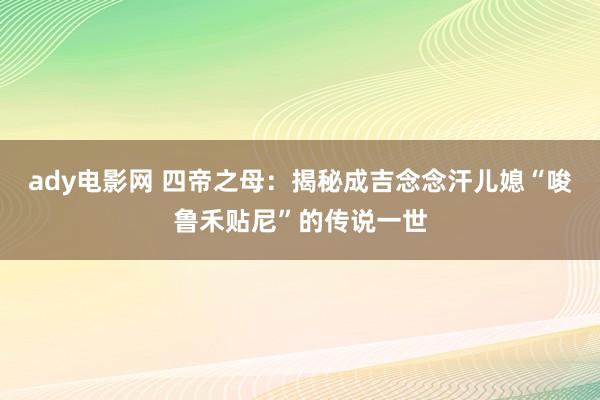 ady电影网 四帝之母：揭秘成吉念念汗儿媳“唆鲁禾贴尼”的传说一世