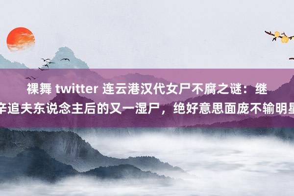 裸舞 twitter 连云港汉代女尸不腐之谜：继辛追夫东说念主后的又一湿尸，绝好意思面庞不输明星