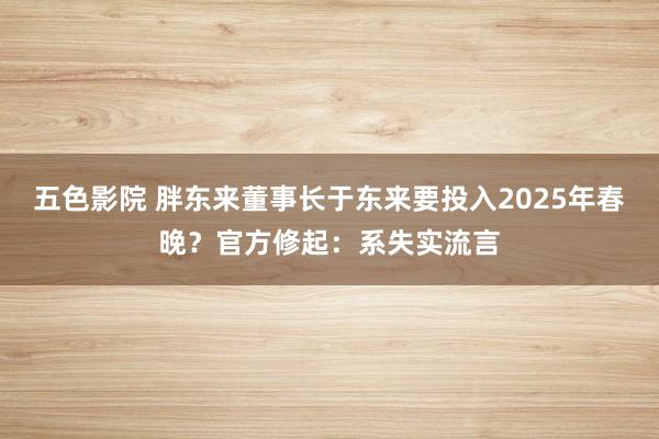 五色影院 胖东来董事长于东来要投入2025年春晚？官方修起：系失实流言