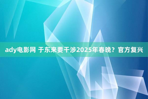 ady电影网 于东来要干涉2025年春晚？官方复兴