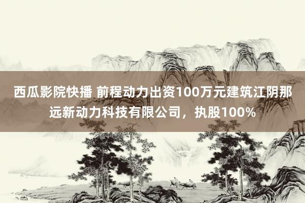 西瓜影院快播 前程动力出资100万元建筑江阴那远新动力科技有限公司，执股100%