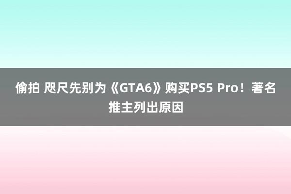 偷拍 咫尺先别为《GTA6》购买PS5 Pro！著名推主列出原因