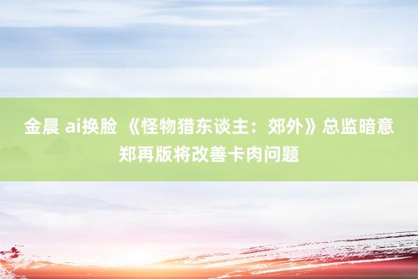 金晨 ai换脸 《怪物猎东谈主：郊外》总监暗意郑再版将改善卡肉问题