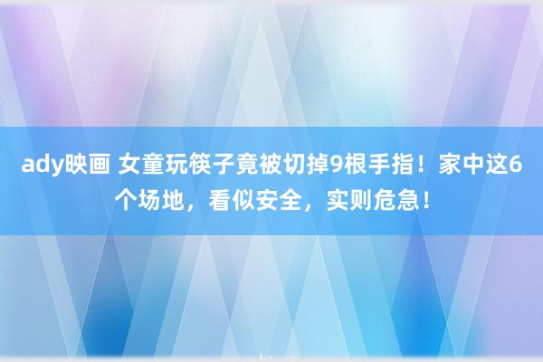 ady映画 女童玩筷子竟被切掉9根手指！家中这6个场地，看似安全，实则危急！