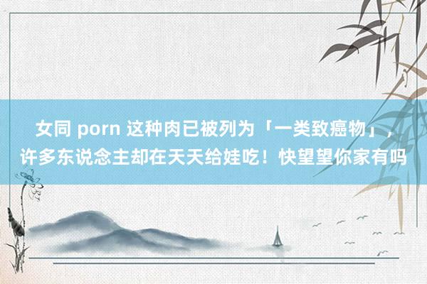 女同 porn 这种肉已被列为「一类致癌物」，许多东说念主却在天天给娃吃！快望望你家有吗