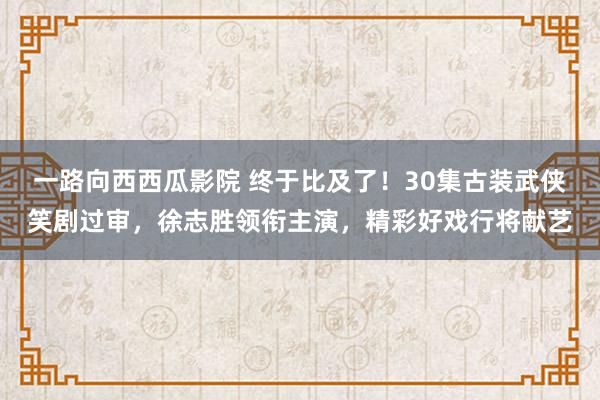 一路向西西瓜影院 终于比及了！30集古装武侠笑剧过审，徐志胜领衔主演，精彩好戏行将献艺