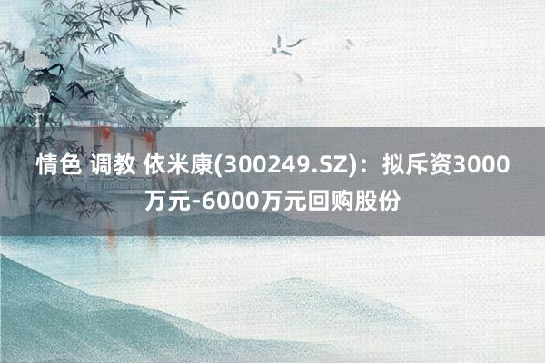 情色 调教 依米康(300249.SZ)：拟斥资3000万元-6000万元回购股份