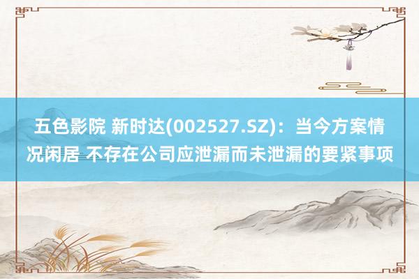 五色影院 新时达(002527.SZ)：当今方案情况闲居 不存在公司应泄漏而未泄漏的要紧事项