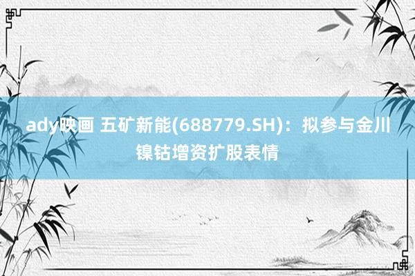 ady映画 五矿新能(688779.SH)：拟参与金川镍钴增资扩股表情