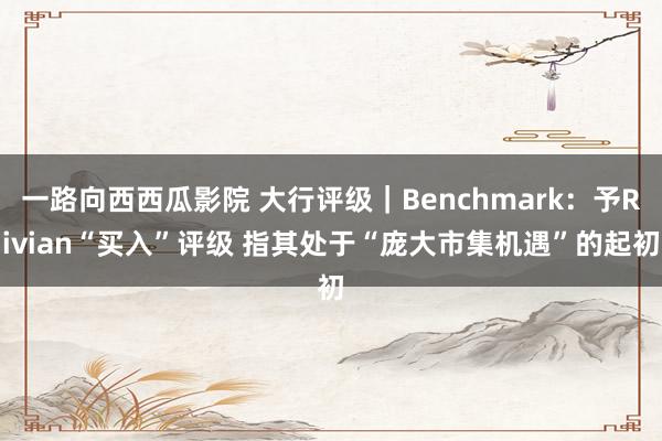 一路向西西瓜影院 大行评级｜Benchmark：予Rivian“买入”评级 指其处于“庞大市集机遇”的起初