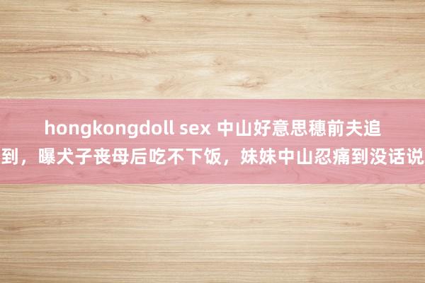 hongkongdoll sex 中山好意思穗前夫追到，曝犬子丧母后吃不下饭，妹妹中山忍痛到没话说