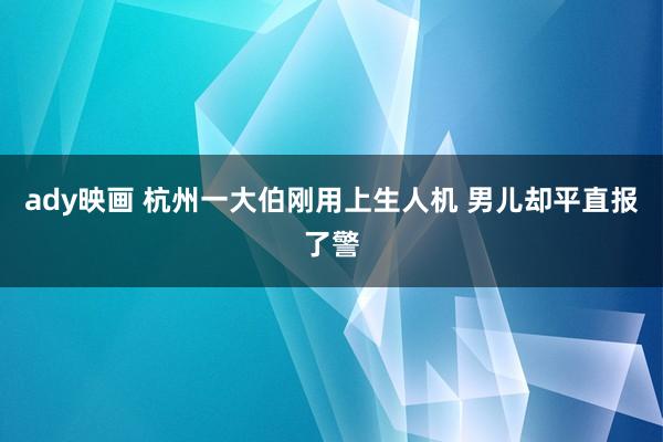 ady映画 杭州一大伯刚用上生人机 男儿却平直报了警