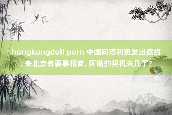 hongkongdoll porn 中国向塔利班发出邀约， 来北京有要事相商， 阿塔的契机未几了?