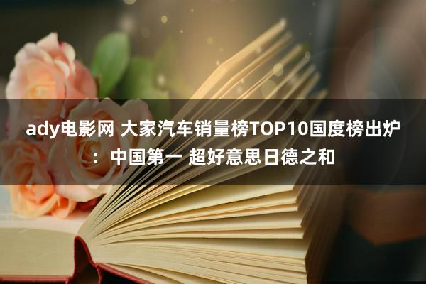 ady电影网 大家汽车销量榜TOP10国度榜出炉：中国第一 超好意思日德之和