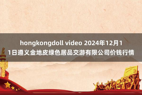 hongkongdoll video 2024年12月11日遵义金地皮绿色居品交游有限公司价钱行情