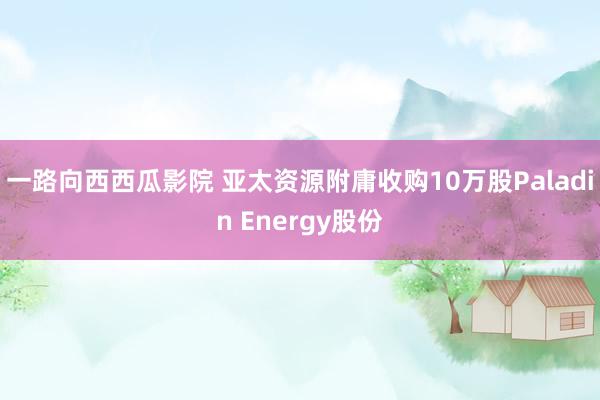 一路向西西瓜影院 亚太资源附庸收购10万股Paladin Energy股份