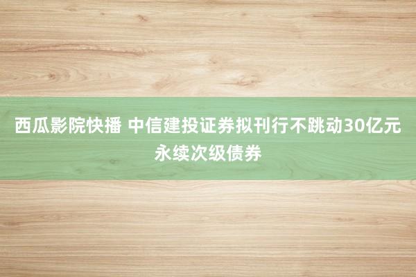 西瓜影院快播 中信建投证券拟刊行不跳动30亿元永续次级债券