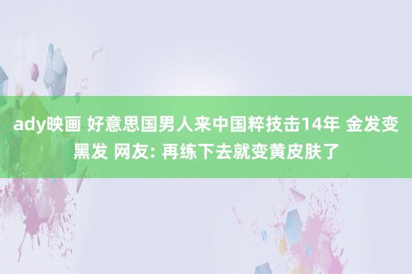 ady映画 好意思国男人来中国粹技击14年 金发变黑发 网友: 再练下去就变黄皮肤了