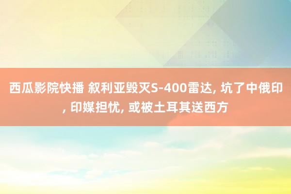 西瓜影院快播 叙利亚毁灭S-400雷达， 坑了中俄印， 印媒担忧， 或被土耳其送西方