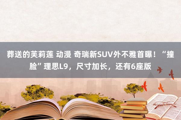 葬送的芙莉莲 动漫 奇瑞新SUV外不雅首曝！“撞脸”理思L9，尺寸加长，还有6座版