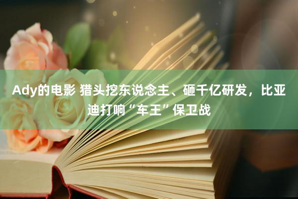 Ady的电影 猎头挖东说念主、砸千亿研发，比亚迪打响“车王”保卫战