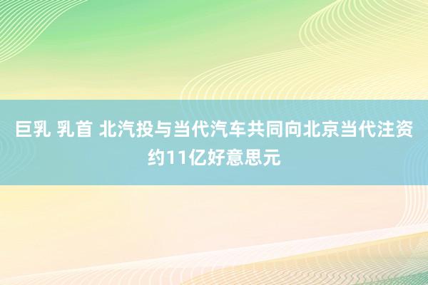 巨乳 乳首 北汽投与当代汽车共同向北京当代注资约11亿好意思元