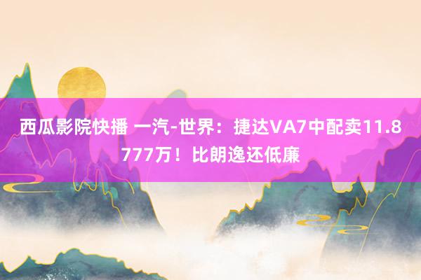 西瓜影院快播 一汽-世界：捷达VA7中配卖11.8777万！比朗逸还低廉