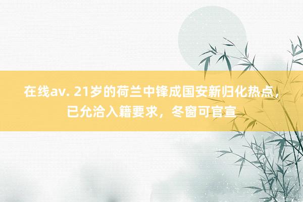 在线av. 21岁的荷兰中锋成国安新归化热点，已允洽入籍要求，冬窗可官宣