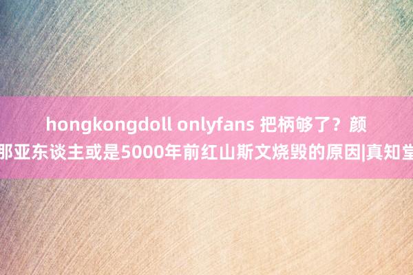 hongkongdoll onlyfans 把柄够了？颜那亚东谈主或是5000年前红山斯文烧毁的原因|真知堂