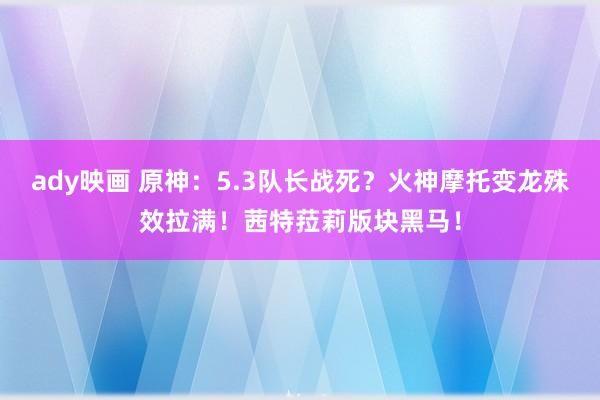 ady映画 原神：5.3队长战死？火神摩托变龙殊效拉满！茜特菈莉版块黑马！