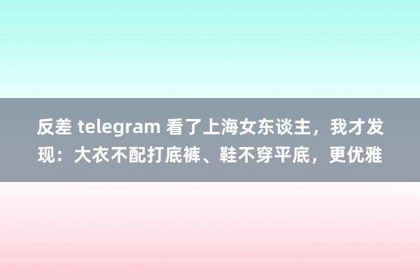 反差 telegram 看了上海女东谈主，我才发现：大衣不配打底裤、鞋不穿平底，更优雅