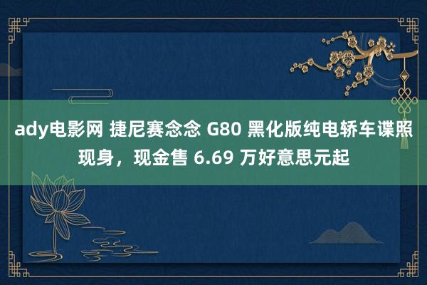 ady电影网 捷尼赛念念 G80 黑化版纯电轿车谍照现身，现金售 6.69 万好意思元起