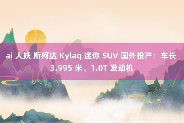 ai 人妖 斯柯达 Kylaq 迷你 SUV 国外投产：车长 3.995 米、1.0T 发动机