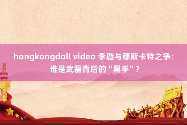 hongkongdoll video 李璇与穆斯卡特之争: 谁是武磊背后的“黑手”?