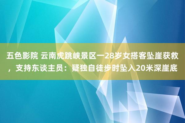 五色影院 云南虎跳峡景区一28岁女搭客坠崖获救，支持东谈主员：疑独自徒步时坠入20米深崖底