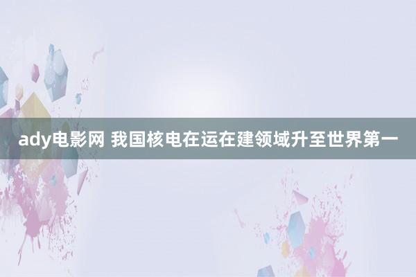 ady电影网 我国核电在运在建领域升至世界第一