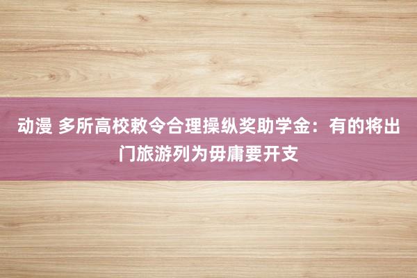 动漫 多所高校敕令合理操纵奖助学金：有的将出门旅游列为毋庸要开支