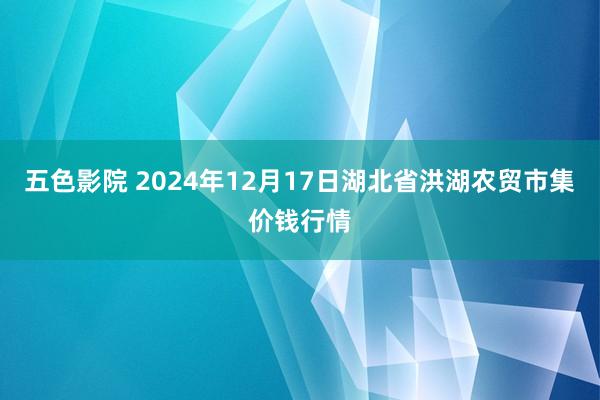 五色影院 2024年12月17日湖北省洪湖农贸市集价钱行情