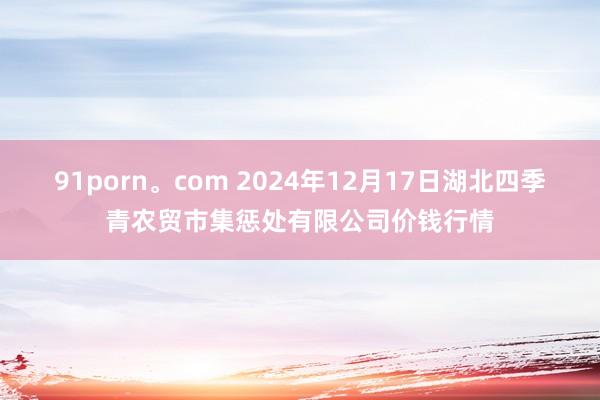 91porn。com 2024年12月17日湖北四季青农贸市集惩处有限公司价钱行情