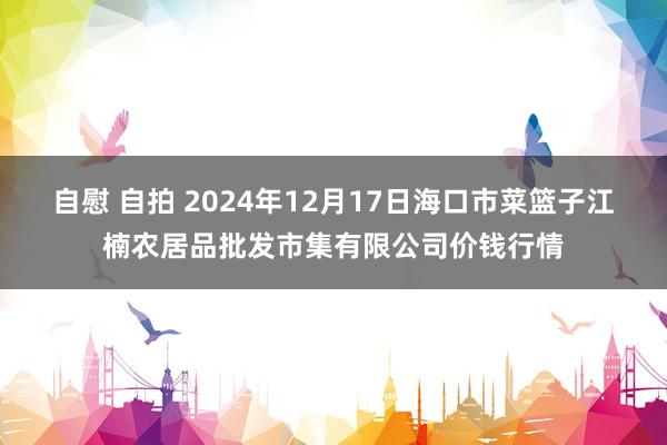 自慰 自拍 2024年12月17日海口市菜篮子江楠农居品批发市集有限公司价钱行情