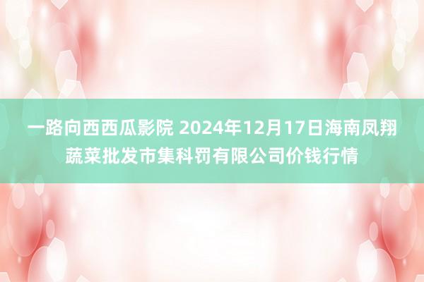 一路向西西瓜影院 2024年12月17日海南凤翔蔬菜批发市集科罚有限公司价钱行情