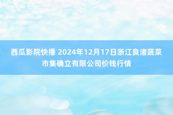 西瓜影院快播 2024年12月17日浙江良渚蔬菜市集确立有限公司价钱行情