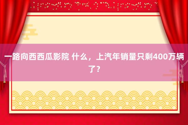 一路向西西瓜影院 什么，上汽年销量只剩400万辆了？