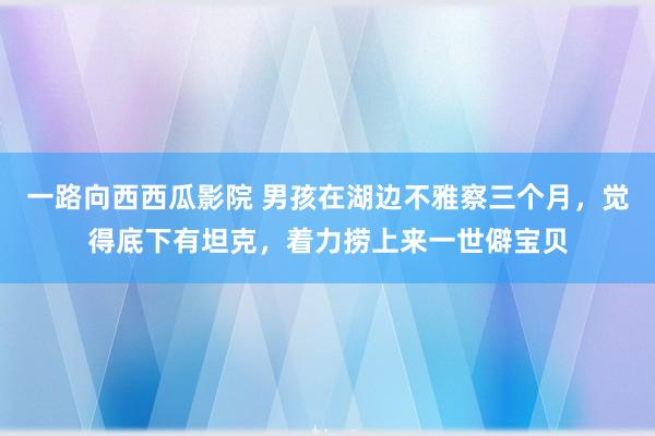 一路向西西瓜影院 男孩在湖边不雅察三个月，觉得底下有坦克，着力捞上来一世僻宝贝