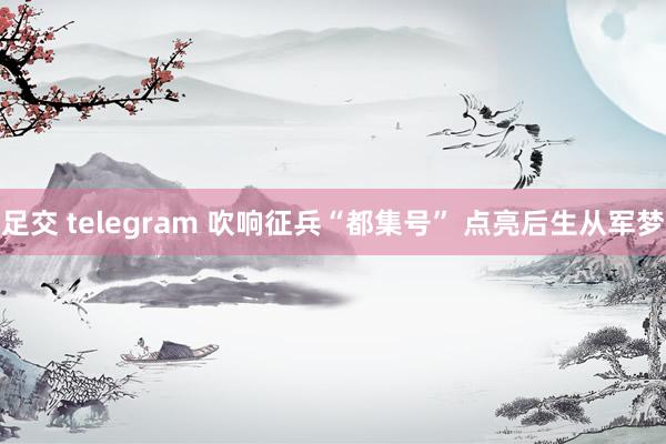 足交 telegram 吹响征兵“都集号” 点亮后生从军梦