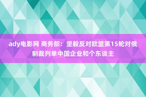 ady电影网 商务部：坚毅反对欧盟第15轮对俄制裁列单中国企业和个东谈主